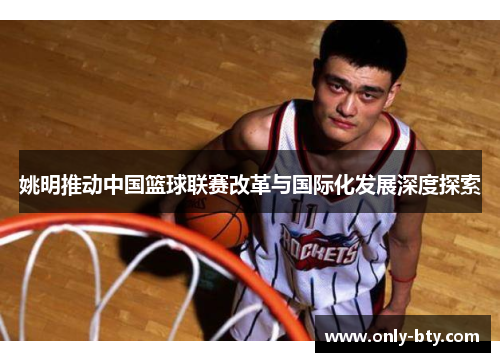姚明推动中国篮球联赛改革与国际化发展深度探索 姚明推动中国篮球联赛改革与国际化发展深度探索