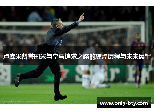 卢库米赞誉国米与皇马追求之路的辉煌历程与未来展望