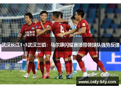 武汉长江1-3武汉三镇：马尔康闪耀赛场带领球队强势反弹