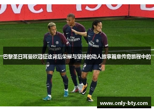 巴黎圣日耳曼欧冠征途背后荣耀与坚持的动人故事篇章传奇旅程中的