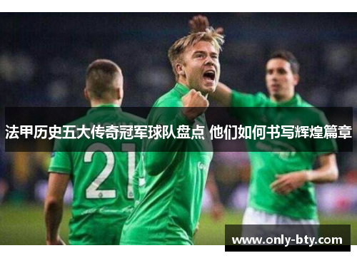 法甲历史五大传奇冠军球队盘点 他们如何书写辉煌篇章